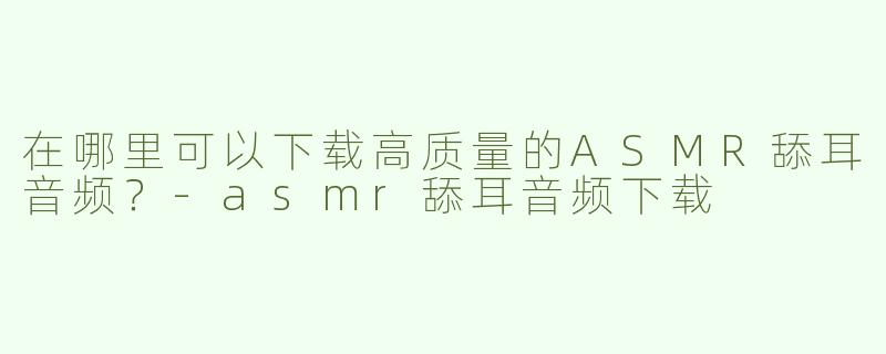 在哪里可以下载高质量的ASMR舔耳音频？-asmr舔耳音频下载
