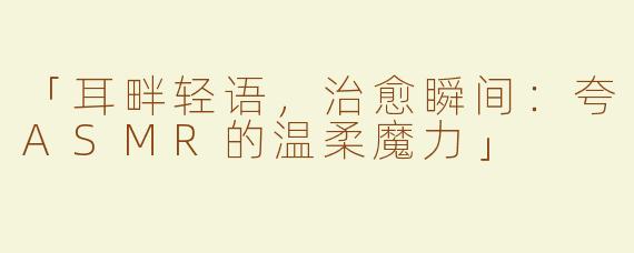 「耳畔轻语，治愈瞬间：夸ASMR的温柔魔力」