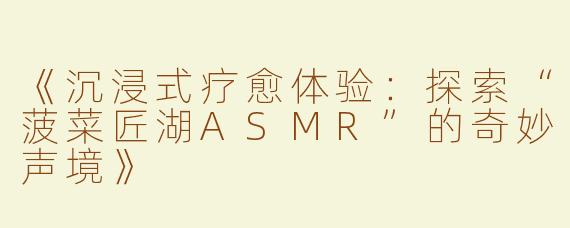 《沉浸式疗愈体验：探索“菠菜匠湖ASMR”的奇妙声境》