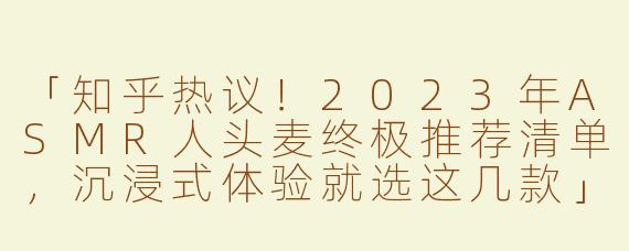 「知乎热议！2023年ASMR人头麦终极推荐清单，沉浸式体验就选这几款」