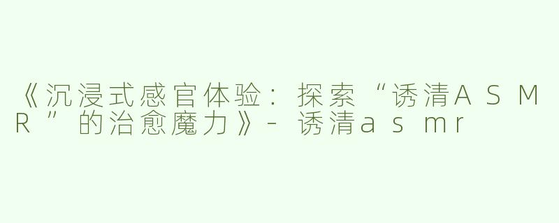 《沉浸式感官体验：探索“诱清ASMR”的治愈魔力》-诱清asmr