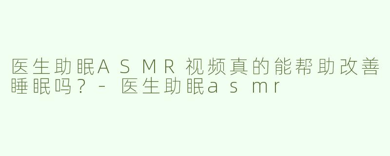 医生助眠ASMR视频真的能帮助改善睡眠吗？-医生助眠asmr