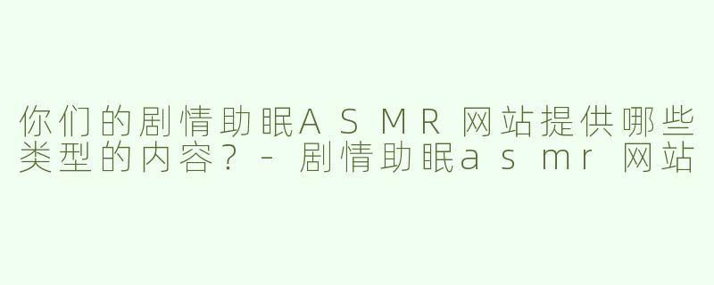 你们的剧情助眠ASMR网站提供哪些类型的内容？-剧情助眠asmr网站