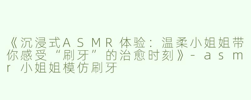 《沉浸式ASMR体验：温柔小姐姐带你感受“刷牙”的治愈时刻》-asmr小姐姐模仿刷牙