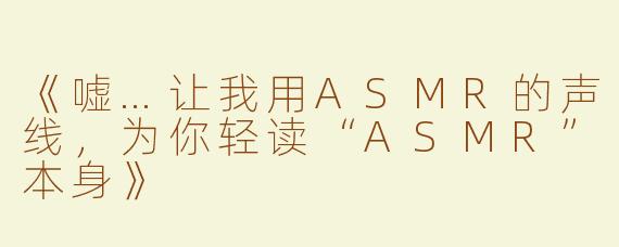 《嘘…让我用ASMR的声线，为你轻读“ASMR”本身》
