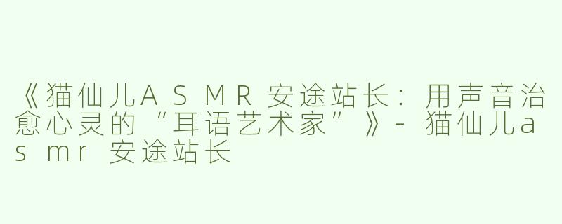 《猫仙儿ASMR安途站长：用声音治愈心灵的“耳语艺术家”》-猫仙儿asmr安途站长