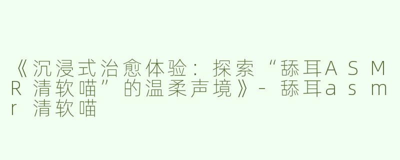 《沉浸式治愈体验：探索“舔耳ASMR清软喵”的温柔声境》