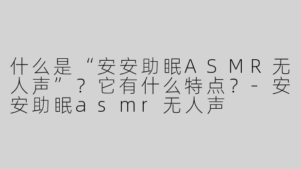 什么是“安安助眠ASMR无人声”？它有什么特点？-安安助眠asmr无人声