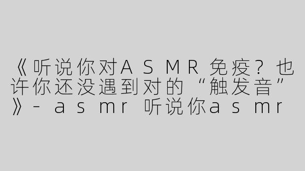 《听说你对ASMR免疫？也许你还没遇到对的“触发音”》-asmr听说你asmr免疫