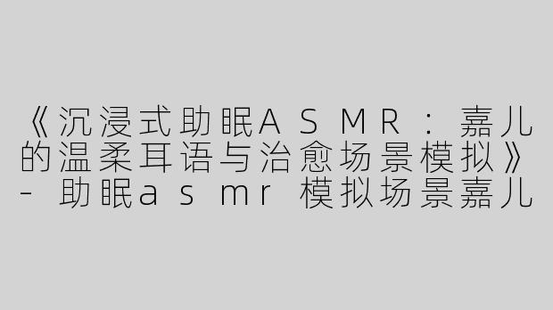 《沉浸式助眠ASMR：嘉儿的温柔耳语与治愈场景模拟》-助眠asmr模拟场景嘉儿
