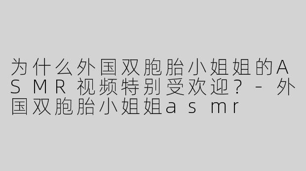 为什么外国双胞胎小姐姐的ASMR视频特别受欢迎？-外国双胞胎小姐姐asmr