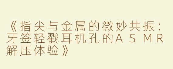 《指尖与金属的微妙共振：牙签轻戳耳机孔的ASMR解压体验》