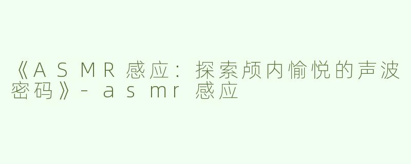 《ASMR感应：探索颅内愉悦的声波密码》-asmr感应