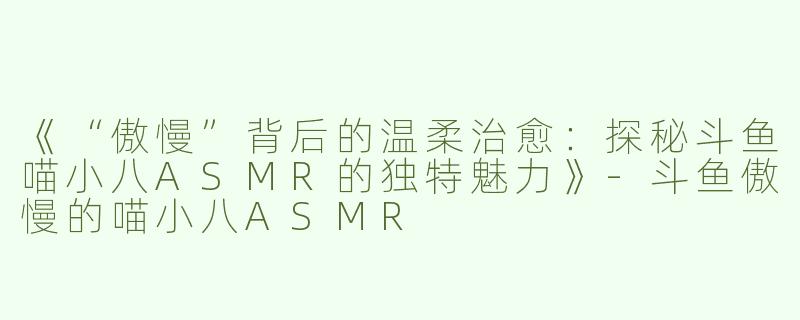《“傲慢”背后的温柔治愈：探秘斗鱼喵小八ASMR的独特魅力》-斗鱼傲慢的喵小八ASMR