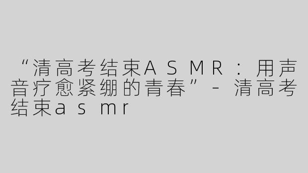 “清高考结束ASMR：用声音疗愈紧绷的青春”