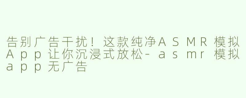 告别广告干扰！这款纯净ASMR模拟App让你沉浸式放松-asmr模拟app无广告