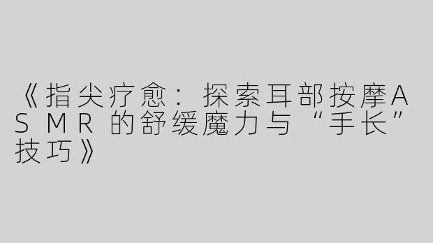 《指尖疗愈：探索耳部按摩ASMR的舒缓魔力与“手长”技巧》