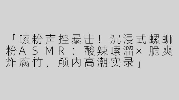 「嗦粉声控暴击！沉浸式螺蛳粉ASMR：酸辣嗦溜×脆爽炸腐竹，颅内高潮实录」