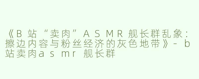 《B站“卖肉”ASMR舰长群乱象：擦边内容与粉丝经济的灰色地带》-b站卖肉asmr舰长群