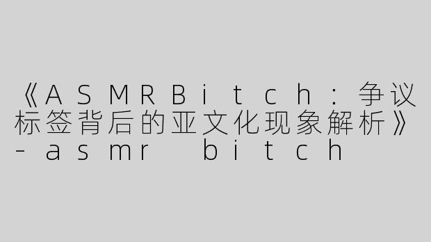 《ASMRBitch：争议标签背后的亚文化现象解析》-asmr bitch
