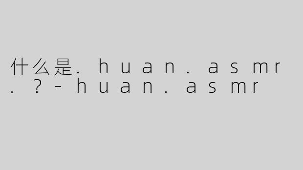 什么是.huan.asmr.？-huan.asmr