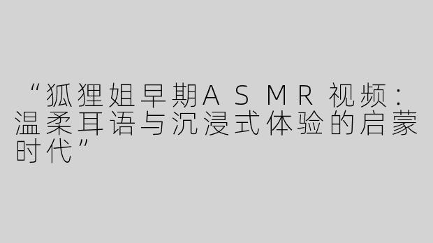 “狐狸姐早期ASMR视频：温柔耳语与沉浸式体验的启蒙时代”