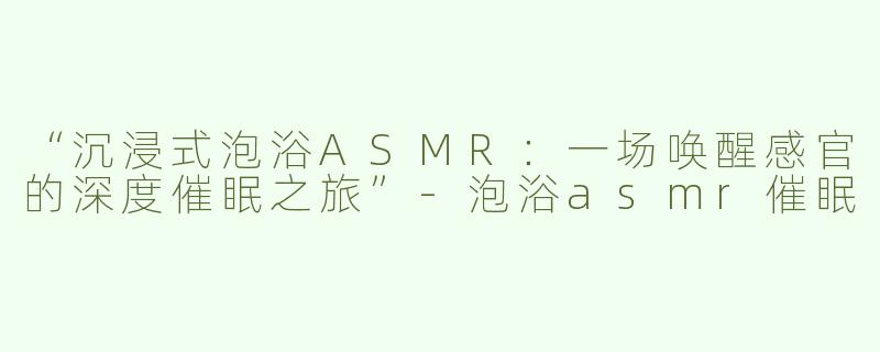 “沉浸式泡浴ASMR：一场唤醒感官的深度催眠之旅”-泡浴asmr催眠