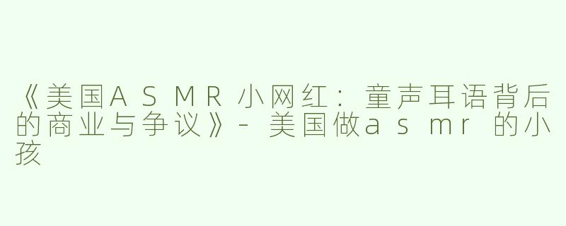 《美国ASMR小网红：童声耳语背后的商业与争议》-美国做asmr的小孩