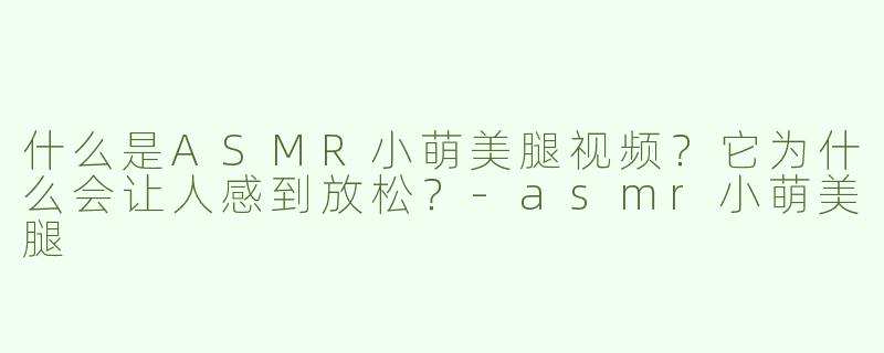 什么是ASMR小萌美腿视频？它为什么会让人感到放松？