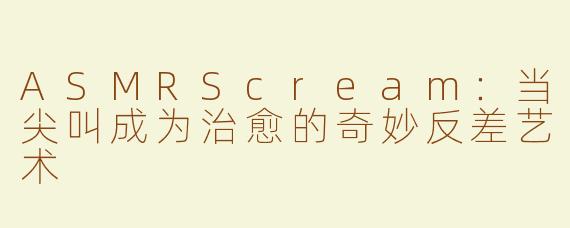 ASMRScream：当尖叫成为治愈的奇妙反差艺术