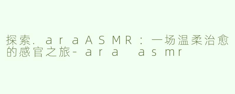 探索.araASMR：一场温柔治愈的感官之旅-ara asmr