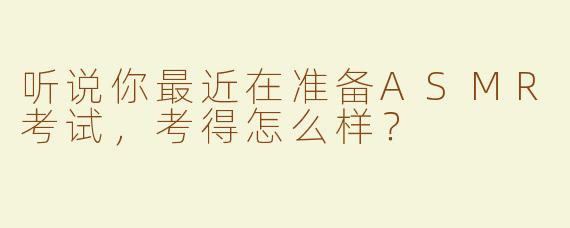 听说你最近在准备ASMR考试，考得怎么样？