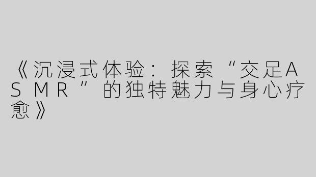 《沉浸式体验：探索“交足ASMR”的独特魅力与身心疗愈》