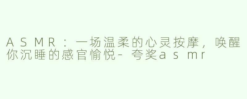 ASMR：一场温柔的心灵按摩，唤醒你沉睡的感官愉悦-夸奖asmr