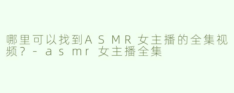 哪里可以找到ASMR女主播的全集视频？-asmr女主播全集