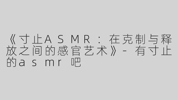 《寸止ASMR：在克制与释放之间的感官艺术》-有寸止的asmr吧