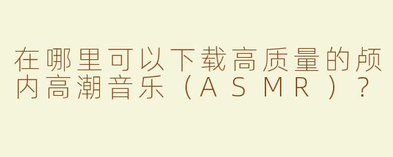 在哪里可以下载高质量的颅内高潮音乐（ASMR）？