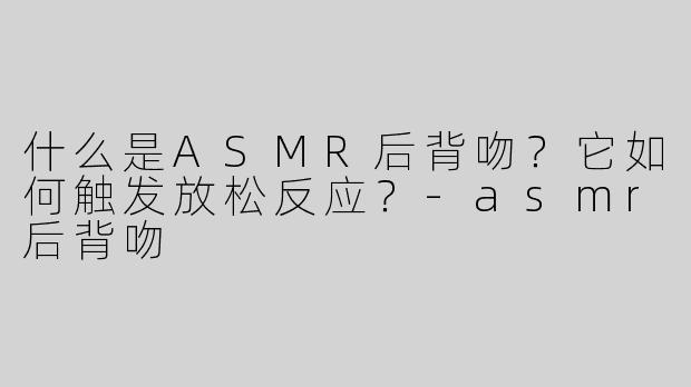 什么是ASMR后背吻？它如何触发放松反应？-asmr后背吻