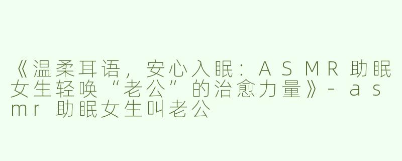 《温柔耳语，安心入眠：ASMR助眠女生轻唤“老公”的治愈力量》-asmr助眠女生叫老公