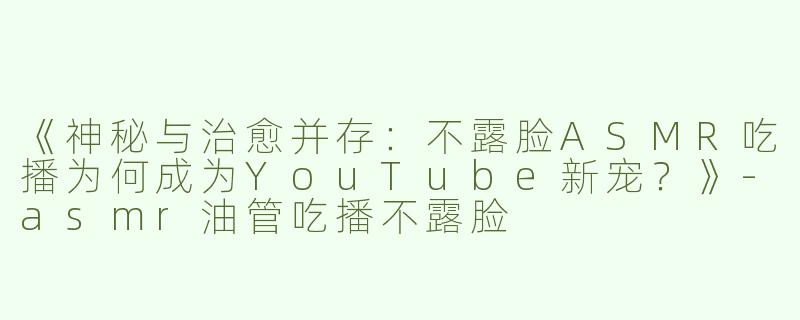 《神秘与治愈并存：不露脸ASMR吃播为何成为YouTube新宠？》-asmr油管吃播不露脸