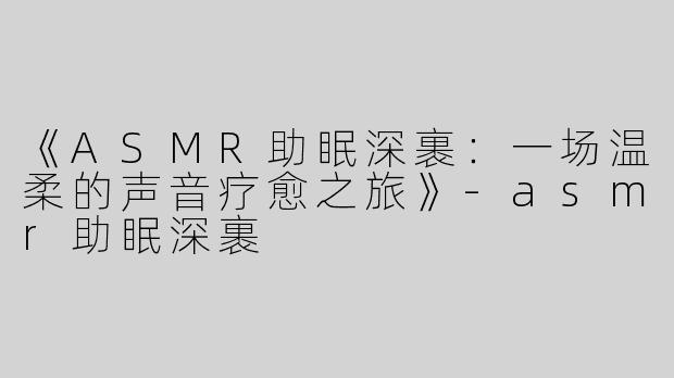 《ASMR助眠深裹：一场温柔的声音疗愈之旅》-asmr助眠深裹