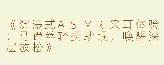 《沉浸式ASMR采耳体验：马蹄丝轻抚助眠，唤醒深层放松》