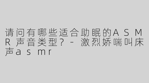 请问有哪些适合助眠的ASMR声音类型？-激烈娇喘叫床声asmr