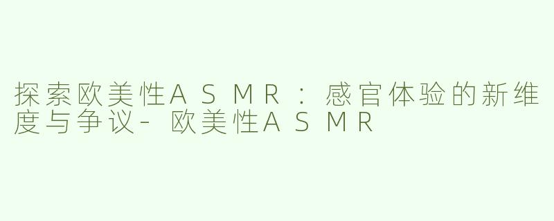 探索欧美性ASMR：感官体验的新维度与争议-欧美性ASMR
