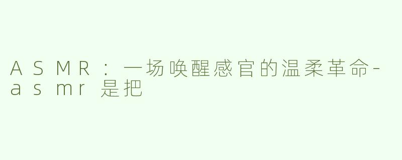 ASMR：一场唤醒感官的温柔革命-asmr是把