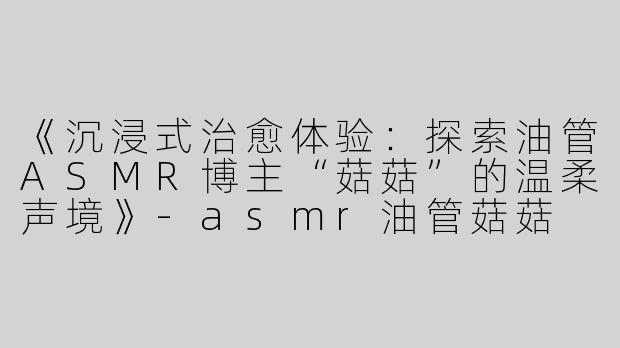 《沉浸式治愈体验：探索油管ASMR博主“菇菇”的温柔声境》-asmr油管菇菇