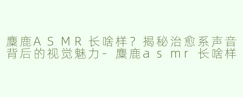 麋鹿ASMR长啥样？揭秘治愈系声音背后的视觉魅力-麋鹿asmr长啥样