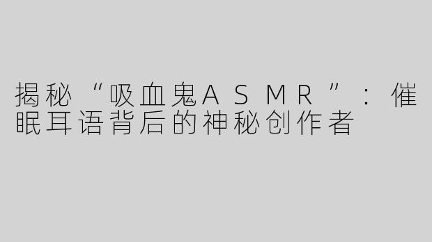 揭秘“吸血鬼ASMR”：催眠耳语背后的神秘创作者