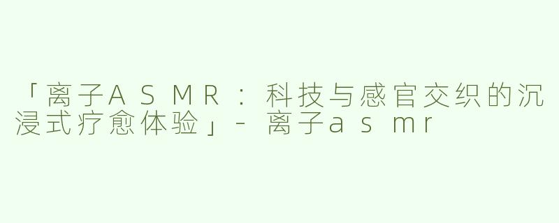 「离子ASMR：科技与感官交织的沉浸式疗愈体验」-离子asmr