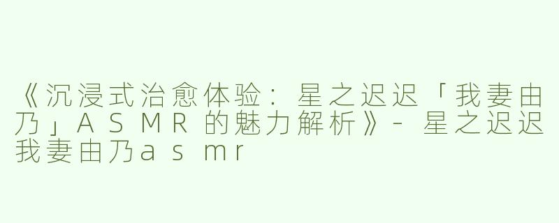 《沉浸式治愈体验：星之迟迟「我妻由乃」ASMR的魅力解析》-星之迟迟我妻由乃asmr
